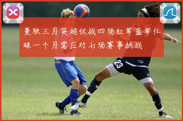 曼联三月英超仅战四场红军蓝军忙碌一个月需应对七场赛事挑战