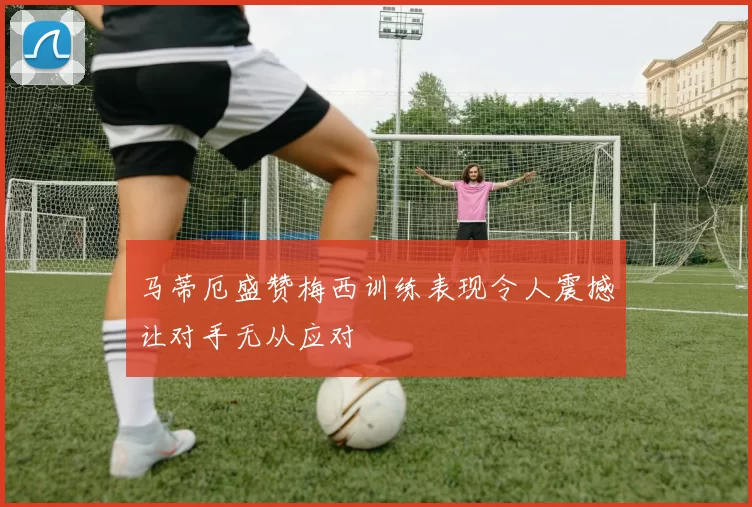马蒂厄盛赞梅西训练表现令人震撼让对手无从应对