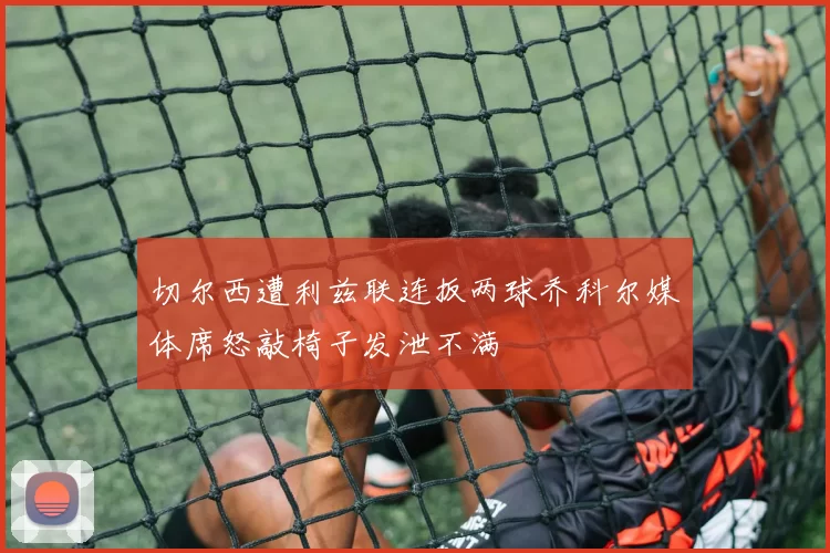 切尔西遭利兹联连扳两球乔科尔媒体席怒敲椅子发泄不满