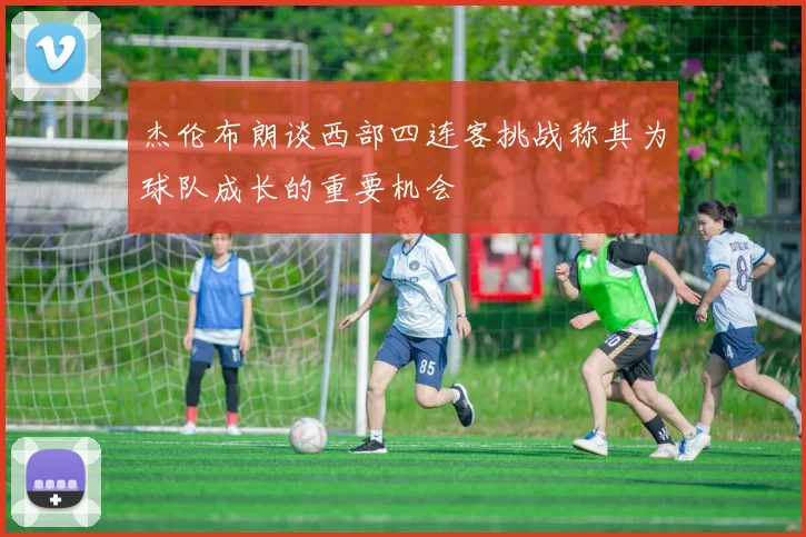 杰伦布朗谈西部四连客挑战称其为球队成长的重要机会
