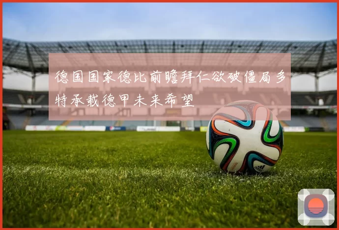 德国国家德比前瞻拜仁欲破僵局多特承载德甲未来希望