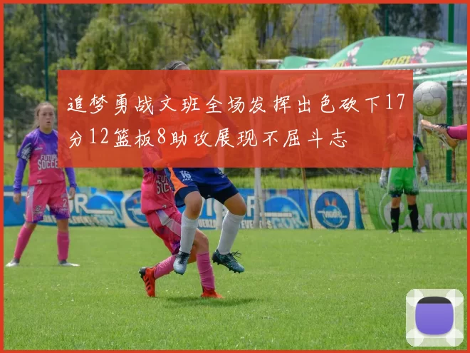 追梦勇战文班全场发挥出色砍下17分12篮板8助攻展现不屈斗志