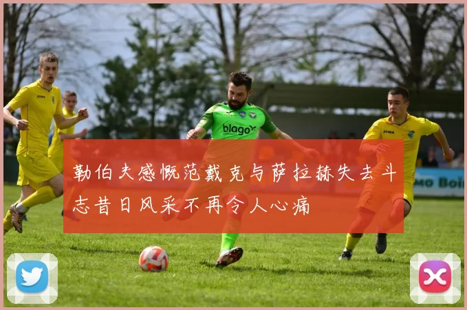 勒伯夫感慨范戴克与萨拉赫失去斗志昔日风采不再令人心痛
