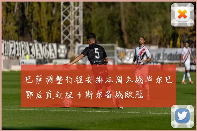 巴萨调整行程安排本周末战毕尔巴鄂后直赴纽卡斯尔备战欧冠